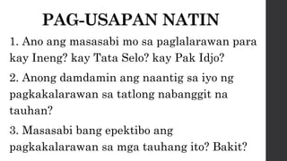 PAG-USAPAN NATIN
1. Ano ang masasabi mo sa paglalarawan para
kay Ineng? kay Tata Selo? kay Pak Idjo?
2. Anong damdamin ang naantig sa iyo ng
pagkakalarawan sa tatlong nabanggit na
tauhan?
3. Masasabi bang epektibo ang
pagkakalarawan sa mga tauhang ito? Bakit?
 