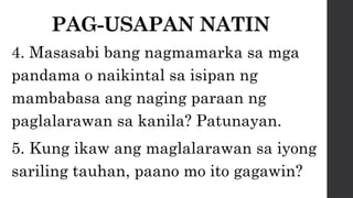 PAG-USAPAN NATIN
4. Masasabi bang nagmamarka sa mga
pandama o naikintal sa isipan ng
mambabasa ang naging paraan ng
paglalarawan sa kanila? Patunayan.
5. Kung ikaw ang maglalarawan sa iyong
sariling tauhan, paano mo ito gagawin?
 