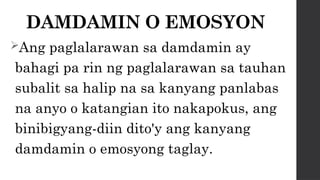 DAMDAMIN O EMOSYON
Ang paglalarawan sa damdamin ay
bahagi pa rin ng paglalarawan sa tauhan
subalit sa halip na sa kanyang panlabas
na anyo o katangian ito nakapokus, ang
binibigyang-diin dito'y ang kanyang
damdamin o emosyong taglay.
 