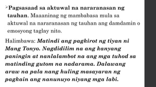 Pagsasaad sa aktuwal na nararanasan ng
tauhan. Maaaninag ng mambabasa mula sa
aktuwal na nararanasan ng tauhan ang damdamin o
emosyong taglay nito.
Halimbawa: Matindi ang pagkirot ng tiyan ni
Mang Tonyo. Nagdidilim na ang kanyang
paningin at nanlalambot na ang mga tuhod sa
matinding gutom na nadarama. Dalawang
araw na pala nang huling masayaran ng
pagkain ang nanunuyo niyang mga labi.
 