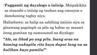 
Paggamit ng dayalogo o iniisip. Maipakikita
sa sinasabi o iniisip ng tauhan ang emosyon o
damdaming taglay niya.
Halimbawa: sa halip na sabihing naiinis siya sa
ginawang pagsingit sa pila ng babae ay maaari
itong gamitan ng sumusunod na diyalogo:
“Ale, sa likod po ang pila. Isang oras na
kaming nakapila rito kaya dapat lang na sa
hulihan kayo pumila!”
 