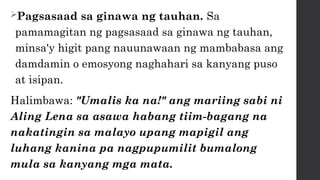 Pagsasaad sa ginawa ng tauhan. Sa
pamamagitan ng pagsasaad sa ginawa ng tauhan,
minsa'y higit pang nauunawaan ng mambabasa ang
damdamin o emosyong naghahari sa kanyang puso
at isipan.
Halimbawa: "Umalis ka na!" ang mariing sabi ni
Aling Lena sa asawa habang tiim-bagang na
nakatingin sa malayo upang mapigil ang
luhang kanina pa nagpupumilit bumalong
mula sa kanyang mga mata.
 