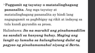 Paggamit ng tayutay o matatalinghagang
pananalita. Ang mga tayutay at
matatalinghagang pananalita ay hindi lang
nagagagamit sa pagbibigay ng rikit at indayog sa
tula kundi gayundin sa prosa.
Halimbawa: Ito na marahil ang pinakamadilim
na sandali sa kanyang buhay. Maging ang
langit ay lumuha sa kalungkutang dulot ng
pagyao ng pinakamamahal niyang si Berta.
 