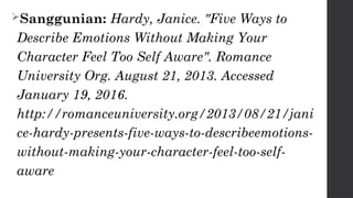 Sanggunian: Hardy, Janice. "Five Ways to
Describe Emotions Without Making Your
Character Feel Too Self Aware". Romance
University Org. August 21, 2013. Accessed
January 19, 2016.
http://romanceuniversity.org/2013/08/21/jani
ce-hardy-presents-five-ways-to-describeemotions-
without-making-your-character-feel-too-self-
aware
 
