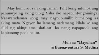 May kumurot sa aking laman. Pilit kong nilunok ang
panunuyo ng aking bibig. Saka ako napabuntunghininga.
Nararamdaman kong may nagpupumilit bumalong sa
aking mata. Ngayon ko lamang nadamang kilala ko ang
silid ng aking ama; dati-rati ko nang napapasok ang
kapirasong pook na ito.
Mula sa "Dayuhan"
ni Buenaventura S. Medina
 