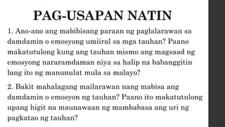 PAG-USAPAN NATIN
1. Ano-ano ang mabibisang paraan ng paglalarawan sa
damdamin o emosyong umiiral sa mga tauhan? Paano
makatutulong kung ang tauhan mismo ang magsaad ng
emosyong nararamdaman niya sa halip na babanggitin
lang ito ng manunulat mula sa malayo?
2. Bakit mahalagang mailarawan nang mabisa ang
damdamin o emosyon ng tauhan? Paano ito makatutulong
upang higit na maunawaan ng mambabasa ang uri ng
pagkatao ng tauhan?
 