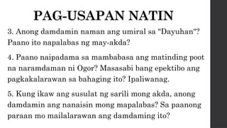 PAG-USAPAN NATIN
3. Anong damdamin naman ang umiral sa "Dayuhan"?
Paano ito napalabas ng may-akda?
4. Paano naipadama sa mambabasa ang matinding poot
na naramdaman ni Ogor? Masasabi bang epektibo ang
pagkakalarawan sa bahaging ito? Ipaliwanag.
5. Kung ikaw ang susulat ng sarili mong akda, anong
damdamin ang nanaisin mong mapalabas? Sa paanong
paraan mo mailalarawan ang damdaming ito?
 