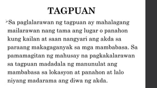 TAGPUAN
Sa paglalarawan ng tagpuan ay mahalagang
mailarawan nang tama ang lugar o panahon
kung kailan at saan nangyari ang akda sa
paraang makagaganyak sa mga mambabasa. Sa
pamamagitan ng mahusay na pagkakalarawan
sa tagpuan madadala ng manunulat ang
mambabasa sa lokasyon at panahon at lalo
niyang madarama ang diwa ng akda.
 