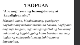 TAGPUAN
Ano ang itsura ng barong-barong at
kapaligiran nito?
Marumi, luma, kinakalawang, gumigiray,
nagkalat ang nakaririmarim na basura, naglipana
ang mga langaw, mga mangangalkal ng basurang
nakasuot ng tagpi-tagping halos basahan na, may
taglay ng nakapanlulumong kahirapan at
kapangitan.
 