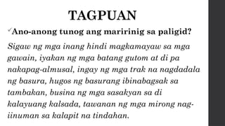 TAGPUAN
Ano-anong tunog ang maririnig sa paligid?
Sigaw ng mga inang hindi magkamayaw sa mga
gawain, iyakan ng mga batang gutom at di pa
nakapag-almusal, ingay ng mga trak na nagdadala
ng basura, hugos ng basurang ibinabagsak sa
tambakan, busina ng mga sasakyan sa di
kalayuang kalsada, tawanan ng mga mirong nag-
iinuman sa kalapit na tindahan.
 