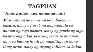 TAGPUAN
Anong amoy ang namamayani?
Masangsang na amoy ng nabubulok na
basura, amoy ng usok na nagmumula sa
bunton ng mga basura, amoy ng pawis ng mga
basurerong bilad sa araw, maasim na amoy
ng mga batang hindi pa napaliliguan nang
ilang araw, amoy ng tuyong iniihaw sa kalan.
 