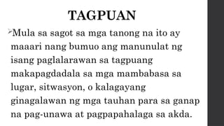 TAGPUAN
Mula sa sagot sa mga tanong na ito ay
maaari nang bumuo ang manunulat ng
isang paglalarawan sa tagpuang
makapagdadala sa mga mambabasa sa
lugar, sitwasyon, o kalagayang
ginagalawan ng mga tauhan para sa ganap
na pag-unawa at pagpapahalaga sa akda.
 