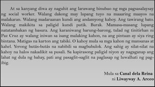 At sa kanyang diwa ay naguhit ang larawang binubuo ng mga pagsasalaysay
ng social worker. Walang dakong may lupang tuyo na maaaring maayos na
malakaran. Walang madaraanan kundi ang andamyong kahoy. Ang tawirang bato.
Walang makikita sa paligid kundi putik. Burak. Mamasa-masang lupang
natatambakan ng basura. Ang karaniwang barung-barong, tulad ng tinitirhan ni
Paz Cruz ay walang iniwan sa isang malaking kahon, na ang pintuan ay siya ring
bintana. Matigas na karton ang tabiki. O kahoy mula sa mga kahon ng mansanas at
kahel. Yerong butás-butás na nabibili sa magbubulok. Ang sahig ay silat-silat na
kahoy na halos nakadikit sa pusali. Sa kapirasong paligid niyon ay nagaganap ang
lahat ng dula ng bahay, pati ang pasaglit-saglit na paglasap ng luwalhati ng pag-
ibig.
Mula sa Canal dela Reina
ni Liwayway A. Arceo
 