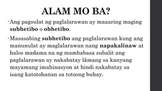 ALAM MO BA?
•Ang pagsulat ng paglalarawan ay maaaring maging
subhetibo o obhetibo.
•Masasabing subhetibo ang paglalarawan kung ang
manunulat ay maglalarawan nang napakalinaw at
halos madama na ng mambabasa subalit ang
paglalarawan ay nakabatay lámang sa kanyang
mayamang imahinasyon at hindi nakabatay sa
isang katotohanan sa totoong buhay.
 