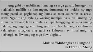 Ang gabi ay mabilis na lumatag sa mga gusali, lumagom sa
malalaki't maliliit na lansangan, dumantay sa mukha ng mga
taong pagal sa paghanap ng lunas sa mga suliranin sa araw-
araw. Ngunit ang gabi ay waring manipis na sutla lamang ng
dilim na walang lawak mula sa lupa hanggang sa mga unang
palapag ng mga gusali. Ang gabi ay ukol lamang sa dilim sa
kalangitan sapagkat ang gabi sa kalupaan ay hinahamig ng
mabangis na liwanag ng mga ilaw-dagitab.
Mula sa "Mabangis na Lungsod"
ni Efren R. Abueg
 
