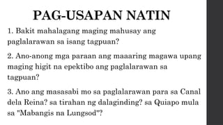 PAG-USAPAN NATIN
1. Bakit mahalagang maging mahusay ang
paglalarawan sa isang tagpuan?
2. Ano-anong mga paraan ang maaaring magawa upang
maging higit na epektibo ang paglalarawan sa
tagpuan?
3. Ano ang masasabi mo sa paglalarawan para sa Canal
dela Reina? sa tirahan ng dalaginding? sa Quiapo mula
sa "Mabangis na Lungsod"?
 