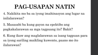 PAG-USAPAN NATIN
4. Nakikita mo ba sa iyong imahinasyon ang lugar na
inilalarawan?
5. Masasabi ba kung gayon na epektibo ang
pagkakalarawan sa mga tagpuang ito? Bakit?
6. Kung ikaw ang maglalarawan sa isang tagpuan para
sa iyong sariling maikling kuwento, paano mo ito
ilalarawan?
 