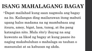 ISANG MAHALAGANG BAGAY
Dapat mailahad kung saan nagmula ang bagay
na ito. Kailangan ding mailarawan itong mabuti
upang halos madama na ng mambabasa ang
itsura, amoy, bigat, lasa, tunog, at iba pang
katangian nito. Mula rito'y ihayag na ang
kuwento sa likod ng bagay at kung paano ito
naging makabuluhan o mahalaga sa tauhan o
manunulat at sa kabuoan ng akda.
 