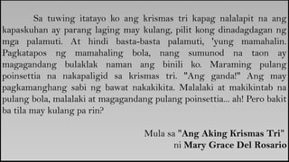Sa tuwing itatayo ko ang krismas tri kapag nalalapit na ang
kapaskuhan ay parang laging may kulang, pilit kong dinadagdagan ng
mga palamuti. At hindi basta-basta palamuti, 'yung mamahalin.
Pagkatapos ng mamahaling bola, nang sumunod na taon ay
magagandang bulaklak naman ang binili ko. Maraming pulang
poinsettia na nakapaligid sa krismas tri. "Ang ganda!" Ang may
pagkamanghang sabi ng bawat nakakikita. Malalaki at makikintab na
pulang bola, malalaki at magagandang pulang poinsettia... ah! Pero bakit
ba tila may kulang pa rin?
Mula sa "Ang Aking Krismas Tri"
ni Mary Grace Del Rosario
 