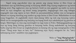 Sapul nang pag-ukulan niya ng pansin ang unang lantsa ni Don Cesar ay
nakadama siya ng kakaibang pintig sa kanyang dibdib: Ibig niyang magkaroon ng lantsa
balang araw. Pag nagkaroon siya ng lantsa'y hindi na siya gagamit ng maliit na motor;
hindi na siya sasagihan ng munti mang pangamba, magngitngit man ang habagat,
magngalit man ang sigwa sa laot. Hindi na pansumandaling lalabas siya sa karagatan.
Maaari na niyang marating ang inaabot ng mga lantsa ni Don Cesar. Makalalabas na siya
nang lingguhan. At pagbabalik niya'y daan-daang tiklis ng isda ang kanyang iaahon.
Hindi na rin mangangamba ang kanyang ina kapag hindi siya nakababayad ng gasolina at
langis. Matititigan na niya ang naniningkit na mga mata ni Fides. Makapagpapakarga na
siya ng kung ilang litrong gasolina sa kanyang barko. Kung makakatabi ng kanyang
barko ang kay Don Cesar ay magkakaabutan na lamang sila ng mga mangingisda ni Don
Cesar. "Ilang araw kayo sa laot, ha?" Itatanong niya. Siya'y sasagutin ko. At, "ako'y
tatlumpung araw," sasabihin niya pagkatapos.
Mula sa "Ang Mangingisda"
ni Ponciano B.P. Pineda
 