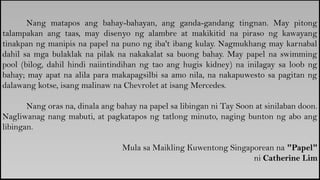 Nang matapos ang bahay-bahayan, ang ganda-gandang tingnan. May pitong
talampakan ang taas, may disenyo ng alambre at makikitid na piraso ng kawayang
tinakpan ng manipis na papel na puno ng iba't ibang kulay. Nagmukhang may karnabal
dahil sa mga bulaklak na pilak na nakakalat sa buong bahay. May papel na swimming
pool (bilog, dahil hindi naiintindihan ng tao ang hugis kidney) na inilagay sa loob ng
bahay; may apat na alila para makapagsilbi sa amo nila, na nakapuwesto sa pagitan ng
dalawang kotse, isang malinaw na Chevrolet at isang Mercedes.
Nang oras na, dinala ang bahay na papel sa libingan ni Tay Soon at sinilaban doon.
Nagliwanag nang mabuti, at pagkatapos ng tatlong minuto, naging bunton ng abo ang
libingan.
Mula sa Maikling Kuwentong Singaporean na "Papel"
ni Catherine Lim
 