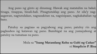 Ang puno ng ginto ay dinumog. Hawak ang matatalim na bakal,
tinaga, tinapyas, binali-bali. Pinagtutuklap ang puno. At sila'y nag-
aagawan, nagtutulakan, nagsasakitan na, nagsisipaan, nagkakabalian ng
buto.
Patuloy sa pagtaas sa pagyabong ang puno; patuloy rin ang
pagkaubos ng katawan ng puno. Bumibigat na ang yumayabong at
patuloy na tumataas na puno.
Mula sa "Isang Matandang Kuba sa Gabi ng Cañao"
ni Simplicio P. Bisa
 