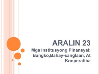 ARALIN 23
Mga Institusyong Pinansyal:
Bangko,Bahay-sanglaan, At
               Kooperatiba
 