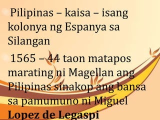 Pilipinas – kaisa – isang 
kolonya ng Espanya sa 
Silangan 
1565 – 44 taon matapos 
marating ni Magellan ang 
Pilipinas sinakop ang bansa 
sa pamumuno ni Miguel 
Lopez de Legaspi 
 