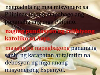 nagpadala ng mga misyonero sa 
Pilipinas upang mapabago ang 
pananalig ang mga Pilipino. 
naging pundasyon ng relihiyong 
katoliko sa Asya. 
maagap na napagbagong pananalig 
sanhi ng katapatan at taimtim na 
debosyon ng mga unang 
misyonerong Espanyol. 
 