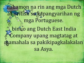 nahamon na rin ang mga Dutch 
at British sa kapangyarihan ng 
mga Portuguese. 
binuo ang Dutch East India 
Company upang magtatag at 
mamahala sa pakikipagkalakalan 
sa Asya. 
 