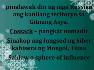 pinalawak din ng mga Russian 
ang kanilang teritoryo sa 
Gitnang Asya. 
Cossack – pangkat nomadic 
Sinakop ang lungsod ng Siber 
kabisera ng Mongol, Tsina 
Saklaw o sphere of influence 
 