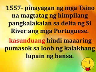 1557- pinayagan ng mga Tsino 
na magtatag ng himpilang 
pangkalakalan sa delta ng Si 
River ang mga Portuguese. 
kasunduang hindi maaaring 
pumasok sa loob ng kalakhang 
lupain ng bansa. 
 
