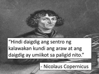 “Hindi daigdig ang sentro ng
kalawakan kundi ang araw at ang
daigdig ay umiikot sa paligid nito.”
- Nicolaus Copernicus
 