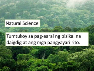 Natural Science
Tumtukoy sa pag-aaral ng pisikal na
daigdig at ang mga pangyayari rito.
 