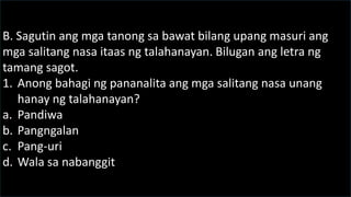 B. Sagutin ang mga tanong sa bawat bilang upang masuri ang
mga salitang nasa itaas ng talahanayan. Bilugan ang letra ng
tamang sagot.
1. Anong bahagi ng pananalita ang mga salitang nasa unang
hanay ng talahanayan?
a. Pandiwa
b. Pangngalan
c. Pang-uri
d. Wala sa nabanggit
 