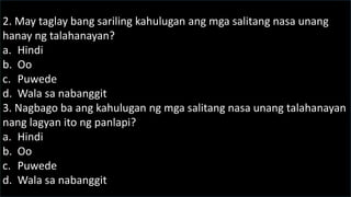 2. May taglay bang sariling kahulugan ang mga salitang nasa unang
hanay ng talahanayan?
a. Hindi
b. Oo
c. Puwede
d. Wala sa nabanggit
3. Nagbago ba ang kahulugan ng mga salitang nasa unang talahanayan
nang lagyan ito ng panlapi?
a. Hindi
b. Oo
c. Puwede
d. Wala sa nabanggit
 