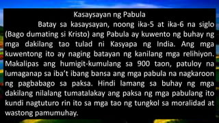 Kasaysayan ng Pabula
Batay sa kasaysayan, noong ika-5 at ika-6 na siglo
(Bago dumating si Kristo) ang Pabula ay kuwento ng buhay ng
mga dakilang tao tulad ni Kasyapa ng India. Ang mga
kuwentong ito ay naging batayan ng kanilang mga relihiyon.
Makalipas ang humigit-kumulang sa 900 taon, patuloy na
lumaganap sa iba’t ibang bansa ang mga pabula na nagkaroon
ng pagbabago sa paksa. Hindi lamang sa buhay ng mga
dakilang nilalang tumatalakay ang paksa ng mga pabulang ito
kundi nagtuturo rin ito sa mga tao ng tungkol sa moralidad at
wastong pamumuhay.
 