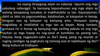 Isa siyang Griyegong alipin na nakaisip tipunin ang mga
pabulang nabanggit. Sa kaniyang kapanahunan ang mga alipin ay
walang karapatang lumabas at makihalubilo sa tao. Gayunpaman,
dahil sa labis na pagsusumikap, katalinuhan, at katapatan ni Aesop,
binigyan siya ng kalayaan ng kaniyang amo. Hinayaan siyang
maglakbay at makilahok sa mga tao sa bayan. Nang lumaon,
gumawa rin si Aesop ng kaniyang mga sariling pabula na ang mga
tauhan ay mga hayop na nag-aasal at kumikilos na parang tao.
Patuloy itong nagpasalin-salin sa iba’t ibang panig ng mundo at
naging sandigan ng pagtuturo ng tamang asal at repleksyon ng iba’t
ibang kultura at tradisyon.
 