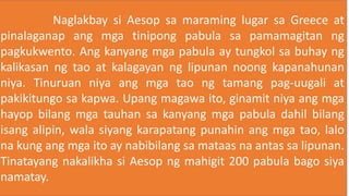 Naglakbay si Aesop sa maraming lugar sa Greece at
pinalaganap ang mga tinipong pabula sa pamamagitan ng
pagkukwento. Ang kanyang mga pabula ay tungkol sa buhay ng
kalikasan ng tao at kalagayan ng lipunan noong kapanahunan
niya. Tinuruan niya ang mga tao ng tamang pag-uugali at
pakikitungo sa kapwa. Upang magawa ito, ginamit niya ang mga
hayop bilang mga tauhan sa kanyang mga pabula dahil bilang
isang alipin, wala siyang karapatang punahin ang mga tao, lalo
na kung ang mga ito ay nabibilang sa mataas na antas sa lipunan.
Tinatayang nakalikha si Aesop ng mahigit 200 pabula bago siya
namatay.
 