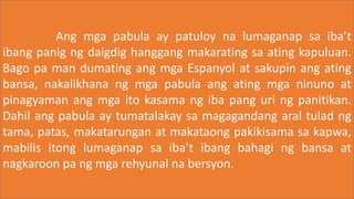 Ang mga pabula ay patuloy na lumaganap sa iba’t
ibang panig ng daigdig hanggang makarating sa ating kapuluan.
Bago pa man dumating ang mga Espanyol at sakupin ang ating
bansa, nakalikhana ng mga pabula ang ating mga ninuno at
pinagyaman ang mga ito kasama ng iba pang uri ng panitikan.
Dahil ang pabula ay tumatalakay sa magagandang aral tulad ng
tama, patas, makatarungan at makataong pakikisama sa kapwa,
mabilis itong lumaganap sa iba’t ibang bahagi ng bansa at
nagkaroon pa ng mga rehyunal na bersyon.
 