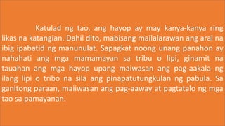 Katulad ng tao, ang hayop ay may kanya-kanya ring
likas na katangian. Dahil dito, mabisang mailalarawan ang aral na
ibig ipabatid ng manunulat. Sapagkat noong unang panahon ay
nahahati ang mga mamamayan sa tribu o lipi, ginamit na
tauahan ang mga hayop upang maiwasan ang pag-aakala ng
ilang lipi o tribo na sila ang pinapatutungkulan ng pabula. Sa
ganitong paraan, maiiwasan ang pag-aaway at pagtatalo ng mga
tao sa pamayanan.
 