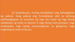 Sa kasalukuyan, muling binabalikan ang kahalagahan
ng pabula. Ilang pabula ang tumatalakay ukol sa tamang
pakikipagkapwa at samahan ng mga tao tulad ng mga taong
nakatataas ng antas sa lipunan o mga taong nasa posisyon, mga
empleyado, mga taong nanunungkulan sa gobyerno, mga
magulang at anak at iba pa.
 