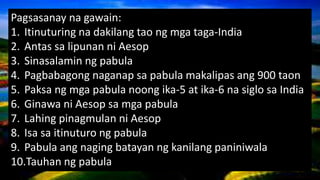 Pagsasanay na gawain:
1. Itinuturing na dakilang tao ng mga taga-India
2. Antas sa lipunan ni Aesop
3. Sinasalamin ng pabula
4. Pagbabagong naganap sa pabula makalipas ang 900 taon
5. Paksa ng mga pabula noong ika-5 at ika-6 na siglo sa India
6. Ginawa ni Aesop sa mga pabula
7. Lahing pinagmulan ni Aesop
8. Isa sa itinuturo ng pabula
9. Pabula ang naging batayan ng kanilang paniniwala
10.Tauhan ng pabula
 