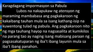 Karagdagang impormasyon sa Pabula
Lubos na nakapukaw ng atensyon ng
maraming mambabasa ang pagkakaroon ng
kakaibang tauhan mula sa isang kathang-isip na
kuwentong tulad ng pabula. Ang pagkakaroon nito
ng mga tauhang hayop na nagsasalita at kumikilos
na parang tao ay naging isang mabisang paraan ng
pagsasakatuparan ng iba’t ibang layunin mula sa
iba’t ibang panahon.
 
