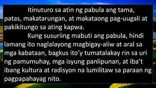 Itinuturo sa atin ng pabula ang tama,
patas, makatarungan, at makataong pag-uugali at
pakikitungo sa ating kapwa.
Kung susuriing mabuti ang pabula, hindi
lamang ito naglalayong magbigay-aliw at aral sa
mga kabataan, bagkus ito’y tumatalakay rin sa uri
ng pamumuhay, mga isyung panlipunan, at iba’t
ibang kultura at radisyon na lumilitaw sa paraan ng
pagpapahayag nito.
 