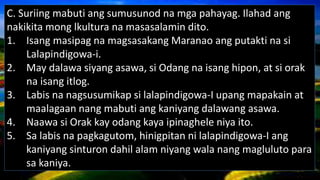 C. Suriing mabuti ang sumusunod na mga pahayag. Ilahad ang
nakikita mong lkultura na masasalamin dito.
1. Isang masipag na magsasakang Maranao ang putakti na si
Lalapindigowa-i.
2. May dalawa siyang asawa, si Odang na isang hipon, at si orak
na isang itlog.
3. Labis na nagsusumikap si lalapindigowa-I upang mapakain at
maalagaan nang mabuti ang kaniyang dalawang asawa.
4. Naawa si Orak kay odang kaya ipinaghele niya ito.
5. Sa labis na pagkagutom, hinigpitan ni lalapindigowa-I ang
kaniyang sinturon dahil alam niyang wala nang magluluto para
sa kaniya.
 