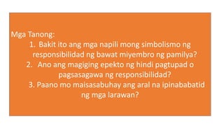 Mga Tanong:
1. Bakit ito ang mga napili mong simbolismo ng
responsibilidad ng bawat miyembro ng pamilya?
2. Ano ang magiging epekto ng hindi pagtupad o
pagsasagawa ng responsibilidad?
3. Paano mo maisasabuhay ang aral na ipinababatid
ng mga larawan?
 
