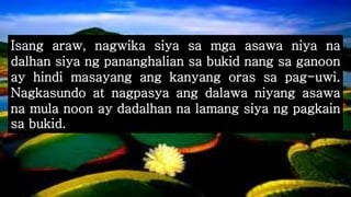 Isang araw, nagwika siya sa mga asawa niya na
dalhan siya ng pananghalian sa bukid nang sa ganoon
ay hindi masayang ang kanyang oras sa pag-uwi.
Nagkasundo at nagpasya ang dalawa niyang asawa
na mula noon ay dadalhan na lamang siya ng pagkain
sa bukid.
 