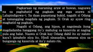 Pagkaraan ng maraming araw at buwan, nagsawa
na sa paghahatid ng pagkain ang mga asawa ni
Lalapindigowa-i. Sa daan papuntang bukid, nagalit si Odang
at tumangging magdala ng pagkain. Si Orak ay ayaw ring
maghatid ng pagkain.
Nagalit si Odang, ang hipon, at nagsimula itong
magdadamba hanggang ito’y mahulog sa kaserola at naging
pula ang balat. Naawa si Orak kay Odang dahil ito ay naluto
kaya’t ipinahele niya ito. Hindi sinasadya, tumama siya sa
bunganga ng kaserola at ito’y naluto rin.
 