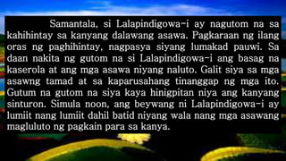 Samantala, si Lalapindigowa-i ay nagutom na sa
kahihintay sa kanyang dalawang asawa. Pagkaraan ng ilang
oras ng paghihintay, nagpasya siyang lumakad pauwi. Sa
daan nakita ng gutom na si Lalapindigowa-i ang basag na
kaserola at ang mga asawa niyang naluto. Galit siya sa mga
asawng tamad at sa kaparusahang tinanggap ng mga ito.
Gutum na gutom na siya kaya hinigpitan niya ang kanyang
sinturon. Simula noon, ang beywang ni Lalapindigowa-i ay
lumiit nang lumiit dahil batid niyang wala nang mga asawang
magluluto ng pagkain para sa kanya.
 
